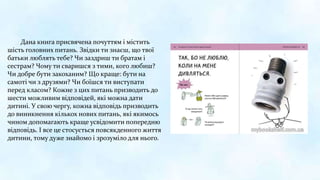 Дана книга присвячена почуттям і містить
шість головних питань. Звідки ти знаєш, що твої
батьки люблять тебе? Чи заздриш ти братам і
сестрам? Чому ти сваришся з тими, кого любиш?
Чи добре бути закоханим? Що краще: бути на
самоті чи з друзями? Чи боїшся ти виступати
перед класом? Кожне з цих питань призводить до
шести можливим відповідей, які можна дати
дитині. У свою чергу, кожна відповідь призводить
до виникнення кількох нових питань, які якимось
чином допомагають краще усвідомити попередню
відповідь. І все це стосується повсякденного життя
дитини, тому дуже знайомо і зрозуміло для нього.
 