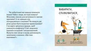Чи зобов’язані ми завжди поважати
інших? Хіба є люди, не гідні поваги?
Можливо, інколи для нечемності є вагомі
причини? А чи завжди слід
погоджуватися з іншими? Чи можуть дві
різні думки бути водночас правильними?
І чи варто зрікатися правди, щоб
уникнути конфлікту? Світ людських
взаємин складний і неоднозначний.
Відчути своє місце в ньому допоможуть
запитання з книжки «Що таке
взаємини?».
 