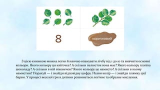 З цією книжкою можна легко й наочно опанувати лічбу від 1 до 10 та вивчити основні
кольори. Якого кольору ця квіточка? А скільки пелюсток вона має? Якого кольору плитка
шоколаду? А скільки в ній віконечок? Якого кольору це намисто? А скільки в ньому
намистин? Порахуй — і знайди відповідну цифру. Назви колір — і знайди плямку цієї
барви. У процесі веселої гри в дитини розвинеться логічне та образне мислення.
 
