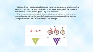 Скільки буде три квадратні віконця плюс чотири квадратні віконця? А
якщо до двох круглих велосипедних коліс додати ще одне? Роззирнися:
довкола так багато різних фігур! Нумо їх рахувати!
З цією книжкою можна навчитися додавати в межах 10 та вивчити
основні геометричні фігури. Добираючи половинки сторінок, малюк
опанує основи математики в процесі цікавої гри.
 