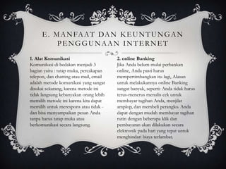 E . M A N FA AT DA N K E U N T U N G A N
           PENGGUNAAN INTERNET
1. Alat Komunikasi                       2. online Banking
Komunikasi di bedakan menjadi 3          Jika Anda belum mulai perbankan
bagian yaitu : tatap muka, percakapan    online, Anda pasti harus
telepon, dan chatting atau mail, email   mempertimbangkan itu lagi, Alasan
adalah metode komunikasi yang sangat     untuk melakukannya online Banking
disukai sekarang, karena metode ini      sangat banyak, seperti: Anda tidak harus
tidak langsung kebanyakan orang lebih    terus-menerus menulis cek untuk
memilih metode ini karena kita dapat     membayar tagihan Anda, menjilat
memilih untuk merespons atau tidak -     amplop, dan membeli perangko. Anda
dan bisa menyampaikan pesan Anda         dapat dengan mudah membayar tagihan
tanpa harus tatap muka atau              rutin dengan beberapa klik dan
berkomunikasi secara langsung.           pembayaran akan dilakukan secara
                                         elektronik pada hari yang tepat untuk
                                         menghindari biaya terlambat.
 