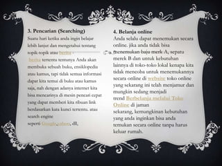 3. Pencarian (Searching)                 4. Belanja online
Suatu hari ketika anda ingin belajar     Anda selalu dapat menemukan secara
lebih lanjut dan mengetahui tentang      online. jika anda tidak bisa
topik-topik atau berita -                menemukan baju merk A, sepatu
 berita tertentu tentunya Anda akan      merek B dan untuk kebutuhan
membuka sebuah buku, ensiklopedia        lainnya di toko-toko lokal kenapa kita
atau kamus, tapi tidak semua informasi   tidak mencoba untuk menemukannya
dapat kita temui di buku atau kamus
                                         secara online di website toko online
                                         yang sekarang ini telah menjamur dan
saja, nah dengan adanya internet kita
                                         mungkin sedang menjadi
bisa mencarinya di mesin pencari cepat
                                         trend Berbelanja melalui Toko
yang dapat memberi kita ribuan link
                                         Online di jaman
berdasarkan kata kunci tertentu. atau    sekarang, kemungkinan kebutuhan
search engine                            yang anda inginkan bisa anda
seperti Google,yahoo, dll,               temukan secara online tanpa harus
                                         keluar rumah.
 