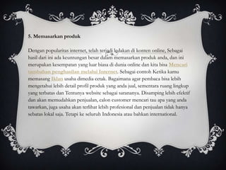 5. Memasarkan produk

Dengan popularitas internet, telah terjadi ledakan di konten online, Sebagai
hasil dari ini ada keuntungan besar dalam memasarkan produk anda, dan ini
merupakan kesempatan yang luar biasa di dunia online dan kita bisa Mencari
tambahan penghasilan melalui Internet. Sebagai contoh Ketika kamu
memasang Iklan usaha dimedia cetak. Bagaimana agar pembaca bisa lebih
mengetahui lebih detail profil produk yang anda jual, sementara ruang lingkup
yang terbatas dan Tentunya website sebagai sarananya. Disamping lebih efektif
dan akan memudahkan penjualan, calon customer mencari tau apa yang anda
tawarkan, juga usaha akan terlihat lebih profesional dan penjualan tidak hanya
sebatas lokal saja. Tetapi ke seluruh Indonesia atau bahkan international.
 