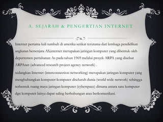 A. SEJARAH & PENGERTIAN INTERNET


Internet pertama kali tumbuh di amerika serikat terutama dari lembaga pendidikan
angkatan bersenjata AS,internet merupakan jaringan komputer yang dibentuk oleh
depertemen pertahanan As pada tahun 1969 melalui proyek ARPA yang disebut
ARPAnet (advanced research project agency network) .

sedangkan Internet (interconnection networking) merupakan jaringan komputer yang
menghubungkan komputer-komputer diseluruh dunia (world wide network) sehingga
terbentuk ruang maya jaringan komputer (cyberspace) dimana antara satu komputer
dgn komputer lainya dapat saling berhubungan atau berkomunikasi.
 