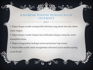 B. D A M PA K P O S I T I F P E N G G U N A A N
                          INTERNET


1. Dapat dengan mudah memperoleh informasi yang aktual dan jelas dalam
waktu singkat.
2. Dapat dengan mudah bergaul atau berkenalan dengan orang lain untuk
menambah teman.
3. Dapat menggunakan berbagai macam permainan bagi remaja.
4. Dapat lebih mudah untuk mengirimkan informasi/pesan melalui jejaring
social/Email
 