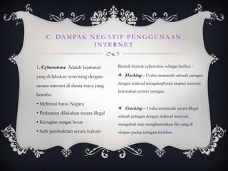 C . D A M PA K N E G A T I F P E N G G U N A A N
                     INTERNET


1. Cybercrime Adalah kejahatan         Bentuk-bentuk cybercrime sebagai berikut :

yang di lakukan seseorang dengan        Hacking – Usaha memasuki sebuah jaringan
                                       dengan maksud mengeksplorasi atupun mencari
sarana internet di dunia maya yang
                                       kelemahan system jaringan.
bersifat.
• Melintasi batas Negara
                                        Cracking – Usaha memasuki secara illegal
• Perbuatan dilakukan secara illegal
                                       sebuah jaringan dengan maksud mencuri,
• Kerugian sangat besar                mengubah atau menghancurkan file yang di
• Sulit pembuktian secara hukum        simpan padap jaringan tersebut.
 