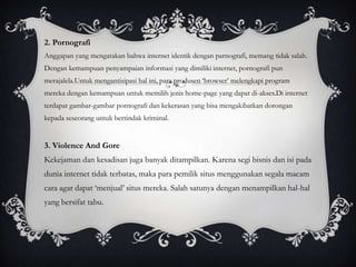 2. Pornografi
Anggapan yang mengatakan bahwa internet identik dengan parnografi, memang tidak salah.
Dengan kemampuan penyampaian informasi yang dimiliki internet, pornografi pun
merajalela.Untuk mengantisipasi hal ini, para produsen ‘browser’ melengkapi program
mereka dengan kemampuan untuk memilih jenis home-page yang dapat di-akses.Di internet
terdapat gambar-gambar pornografi dan kekerasan yang bisa mengakibatkan dorongan
kepada seseorang untuk bertindak kriminal.


3. Violence And Gore
Kekejaman dan kesadisan juga banyak ditampilkan. Karena segi bisnis dan isi pada
dunia internet tidak terbatas, maka para pemilik situs menggunakan segala macam
cara agar dapat ‘menjual’ situs mereka. Salah satunya dengan menampilkan hal-hal
yang bersifat tabu.
 