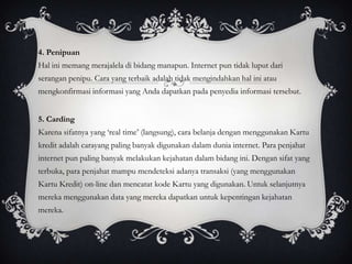 4. Penipuan
Hal ini memang merajalela di bidang manapun. Internet pun tidak luput dari
serangan penipu. Cara yang terbaik adalah tidak mengindahkan hal ini atau
mengkonfirmasi informasi yang Anda dapatkan pada penyedia informasi tersebut.


5. Carding
Karena sifatnya yang ‘real time’ (langsung), cara belanja dengan menggunakan Kartu
kredit adalah carayang paling banyak digunakan dalam dunia internet. Para penjahat
internet pun paling banyak melakukan kejahatan dalam bidang ini. Dengan sifat yang
terbuka, para penjahat mampu mendeteksi adanya transaksi (yang menggunakan
Kartu Kredit) on-line dan mencatat kode Kartu yang digunakan. Untuk selanjutnya
mereka menggunakan data yang mereka dapatkan untuk kepentingan kejahatan
mereka.
 