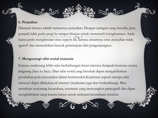 6. Perjudian
Dampak lainnya adalah meluasnya perjudian. Dengan jaringan yang tersedia, para
penjudi tidak perlu pergi ke tempat khusus untuk memenuhi keinginannya. Anda
hanya perlu menghindari situs seperti ini, karena umumnya situs perjudian tidak
agresif dan memerlukan banyak persetujuan dari pengunjungnya.


7. Mengurangi sifat sosial manusia
Karena cenderung lebih suka berhubungan lewat internet daripada bertemu secara
langsung (face to face). Dari sifat sosial yang berubah dapat mengakibatkan
perubahan pola masyarakat dalam berinteraksi.Kejahatan seperti menipu dan
mencuri dapat dilakukan di internet (kejahatan juga ikut berkembang). Bisa
membuat seseorang kecanduan, terutama yang menyangkut parnografi dan dapat
menghabiskan uang karena hanya untuk melayani kecanduan tersebut.
 