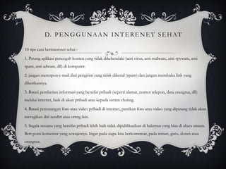 D. P E N G G U N A A N I N T E R E N E T S E H A T

10 tips cara berinterenet sehat :

1. Pasang aplikasi pencegah konten yang tidak dikehendaki (anti virus, anti malware, anti spyware, anti
spam, anti adware, dll) di komputer.

2. jangan merespon e-mail dari pengirim yang tidak dikenal (spam) dan jangan membuka link yang
diberikannya.

3. Batasi pemberian informasi yang bersifat pribadi (seperti alamat, nomor telepon, data orangtua, dll)
melalui internet, baik di akun pribadi atau kepada teman chating.

4. Batasi pemasangan foto atau video pribadi di internet, pastikan foto atau video yang dipasang tidak akan
merugikan diri sendiri atau orang lain.

5. Segala sesuatu yang bersifat pribadi lebih baik tidak dipublikasikan di halaman yang bisa di akses umum.
Beri porsi komentar yang sewajarnya. Ingat pada siapa kita berkomentar, pada teman, guru, dosen atau
orangtua.
 