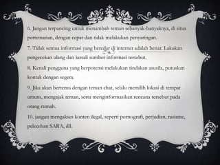 6. Jangan terpancing untuk menambah teman sebanyak-banyaknya, di situs
pertemanan, dengan cepat dan tidak melakukan penyaringan.
7. Tidak semua informasi yang beredar di internet adalah benar. Lakukan
pengecekan ulang dan kenali sumber informasi tersebut.
8. Kenali pengguna yang berpotensi melakukan tindakan asusila, putuskan
kontak dengan segera.
9. Jika akan bertemu dengan teman chat, selalu memilih lokasi di tempat
umum, mengajak teman, serta menginformasikan rencana tersebut pada
orang rumah.
10. jangan mengakses konten ilegal, seperti pornografi, perjudian, rasisme,
pelecehan SARA, dll.
 