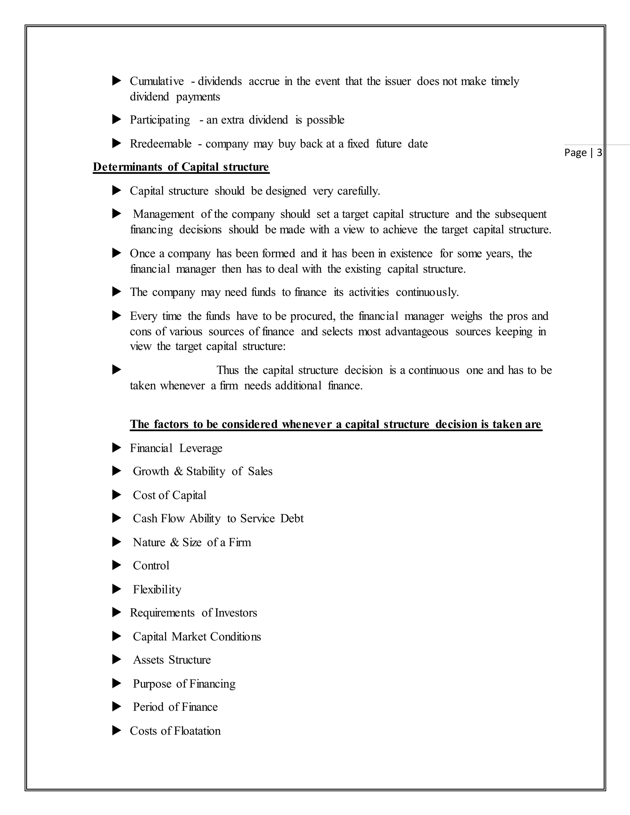 Page | 3
 Cumulative - dividends accrue in the event that the issuer does not make timely
dividend payments
 Participating - an extra dividend is possible
 Rredeemable - company may buy back at a fixed future date
Determinants of Capital structure
 Capital structure should be designed very carefully.
 Management of the company should set a target capital structure and the subsequent
financing decisions should be made with a view to achieve the target capital structure.
 Once a company has been formed and it has been in existence for some years, the
financial manager then has to deal with the existing capital structure.
 The company may need funds to finance its activities continuously.
 Every time the funds have to be procured, the financial manager weighs the pros and
cons of various sources of finance and selects most advantageous sources keeping in
view the target capital structure:
 Thus the capital structure decision is a continuous one and has to be
taken whenever a firm needs additional finance.
The factors to be considered whenever a capital structure decision is taken are
 Financial Leverage
 Growth & Stability of Sales
 Cost of Capital
 Cash Flow Ability to Service Debt
 Nature & Size of a Firm
 Control
 Flexibility
 Requirements of Investors
 Capital Market Conditions
 Assets Structure
 Purpose of Financing
 Period of Finance
 Costs of Floatation
 