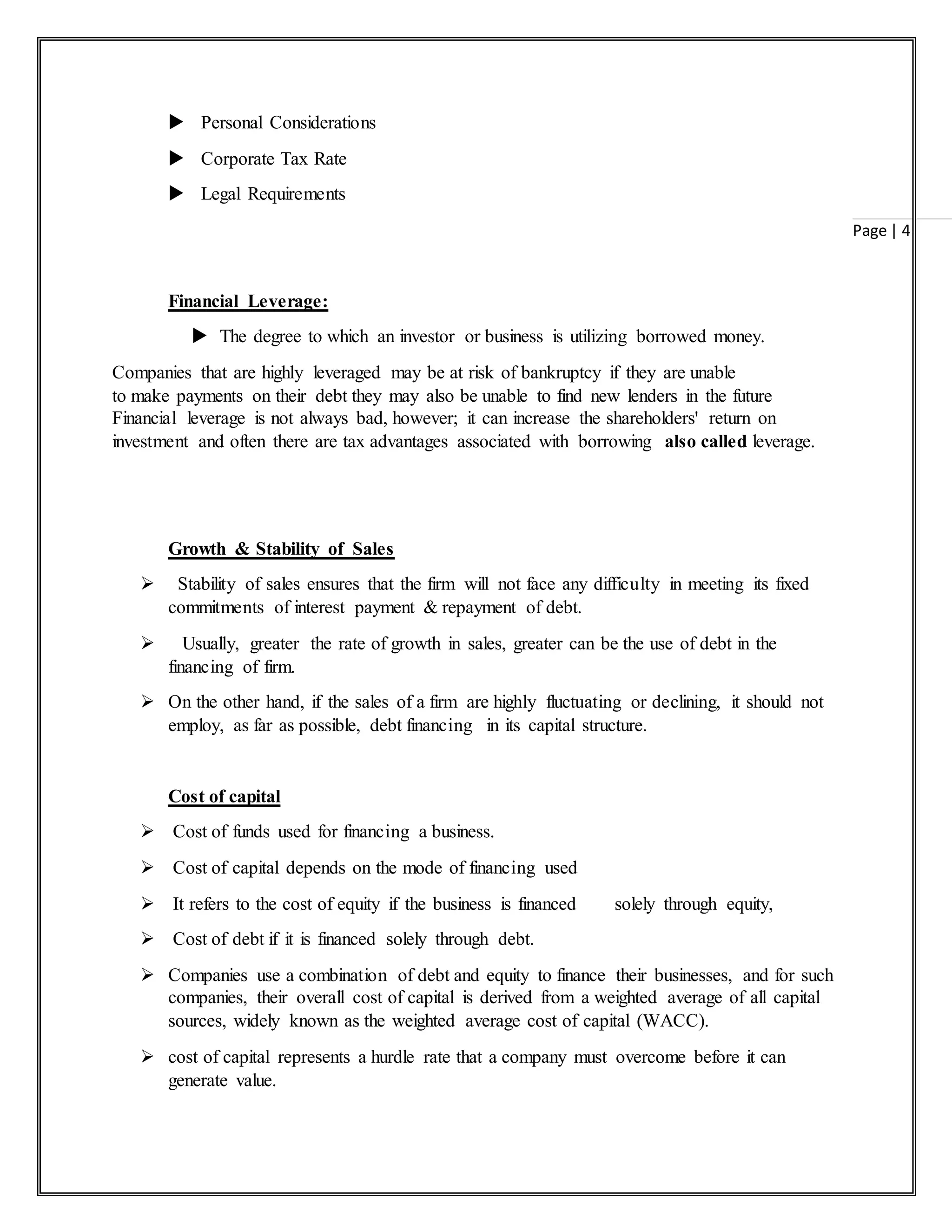 Page | 4
 Personal Considerations
 Corporate Tax Rate
 Legal Requirements
Financial Leverage:
 The degree to which an investor or business is utilizing borrowed money.
Companies that are highly leveraged may be at risk of bankruptcy if they are unable
to make payments on their debt they may also be unable to find new lenders in the future
Financial leverage is not always bad, however; it can increase the shareholders' return on
investment and often there are tax advantages associated with borrowing also called leverage.
Growth & Stability of Sales
 Stability of sales ensures that the firm will not face any difficulty in meeting its fixed
commitments of interest payment & repayment of debt.
 Usually, greater the rate of growth in sales, greater can be the use of debt in the
financing of firm.
 On the other hand, if the sales of a firm are highly fluctuating or declining, it should not
employ, as far as possible, debt financing in its capital structure.
Cost of capital
 Cost of funds used for financing a business.
 Cost of capital depends on the mode of financing used
 It refers to the cost of equity if the business is financed solely through equity,
 Cost of debt if it is financed solely through debt.
 Companies use a combination of debt and equity to finance their businesses, and for such
companies, their overall cost of capital is derived from a weighted average of all capital
sources, widely known as the weighted average cost of capital (WACC).
 cost of capital represents a hurdle rate that a company must overcome before it can
generate value.
 