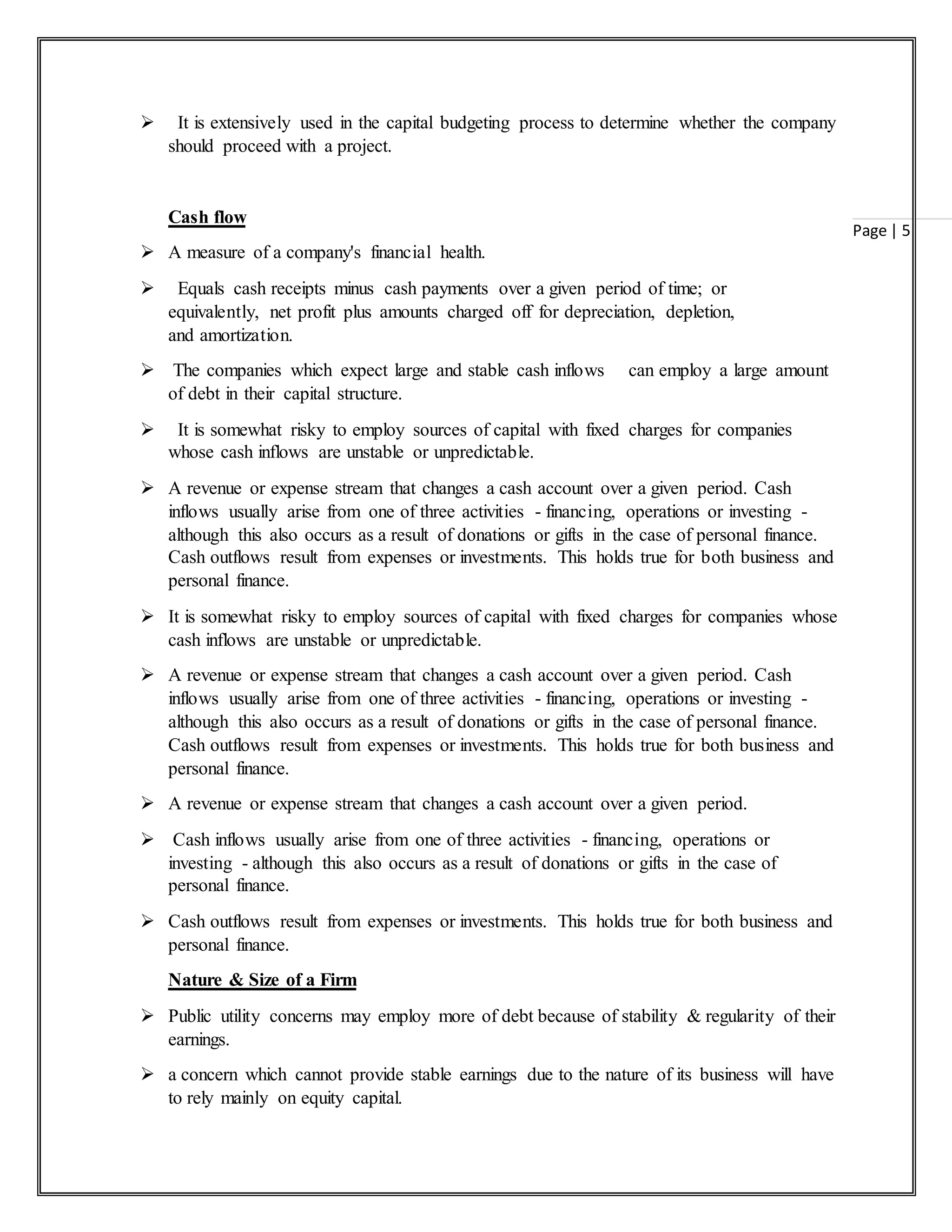 Page | 5
 It is extensively used in the capital budgeting process to determine whether the company
should proceed with a project.
Cash flow
 A measure of a company's financial health.
 Equals cash receipts minus cash payments over a given period of time; or
equivalently, net profit plus amounts charged off for depreciation, depletion,
and amortization.
 The companies which expect large and stable cash inflows can employ a large amount
of debt in their capital structure.
 It is somewhat risky to employ sources of capital with fixed charges for companies
whose cash inflows are unstable or unpredictable.
 A revenue or expense stream that changes a cash account over a given period. Cash
inflows usually arise from one of three activities - financing, operations or investing -
although this also occurs as a result of donations or gifts in the case of personal finance.
Cash outflows result from expenses or investments. This holds true for both business and
personal finance.
 It is somewhat risky to employ sources of capital with fixed charges for companies whose
cash inflows are unstable or unpredictable.
 A revenue or expense stream that changes a cash account over a given period. Cash
inflows usually arise from one of three activities - financing, operations or investing -
although this also occurs as a result of donations or gifts in the case of personal finance.
Cash outflows result from expenses or investments. This holds true for both business and
personal finance.
 A revenue or expense stream that changes a cash account over a given period.
 Cash inflows usually arise from one of three activities - financing, operations or
investing - although this also occurs as a result of donations or gifts in the case of
personal finance.
 Cash outflows result from expenses or investments. This holds true for both business and
personal finance.
Nature & Size of a Firm
 Public utility concerns may employ more of debt because of stability & regularity of their
earnings.
 a concern which cannot provide stable earnings due to the nature of its business will have
to rely mainly on equity capital.
 