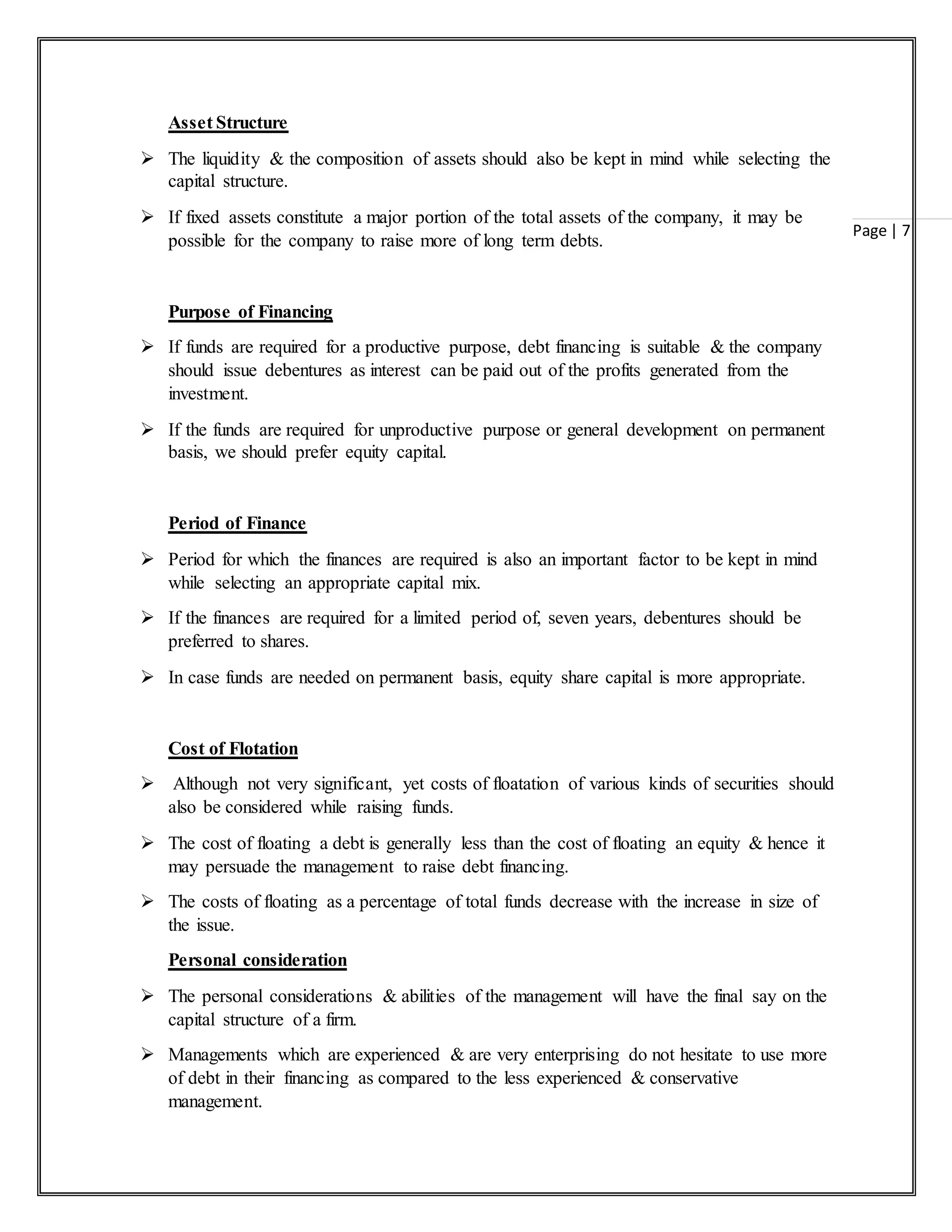 Page | 7
Asset Structure
 The liquidity & the composition of assets should also be kept in mind while selecting the
capital structure.
 If fixed assets constitute a major portion of the total assets of the company, it may be
possible for the company to raise more of long term debts.
Purpose of Financing
 If funds are required for a productive purpose, debt financing is suitable & the company
should issue debentures as interest can be paid out of the profits generated from the
investment.
 If the funds are required for unproductive purpose or general development on permanent
basis, we should prefer equity capital.
Period of Finance
 Period for which the finances are required is also an important factor to be kept in mind
while selecting an appropriate capital mix.
 If the finances are required for a limited period of, seven years, debentures should be
preferred to shares.
 In case funds are needed on permanent basis, equity share capital is more appropriate.
Cost of Flotation
 Although not very significant, yet costs of floatation of various kinds of securities should
also be considered while raising funds.
 The cost of floating a debt is generally less than the cost of floating an equity & hence it
may persuade the management to raise debt financing.
 The costs of floating as a percentage of total funds decrease with the increase in size of
the issue.
Personal consideration
 The personal considerations & abilities of the management will have the final say on the
capital structure of a firm.
 Managements which are experienced & are very enterprising do not hesitate to use more
of debt in their financing as compared to the less experienced & conservative
management.
 