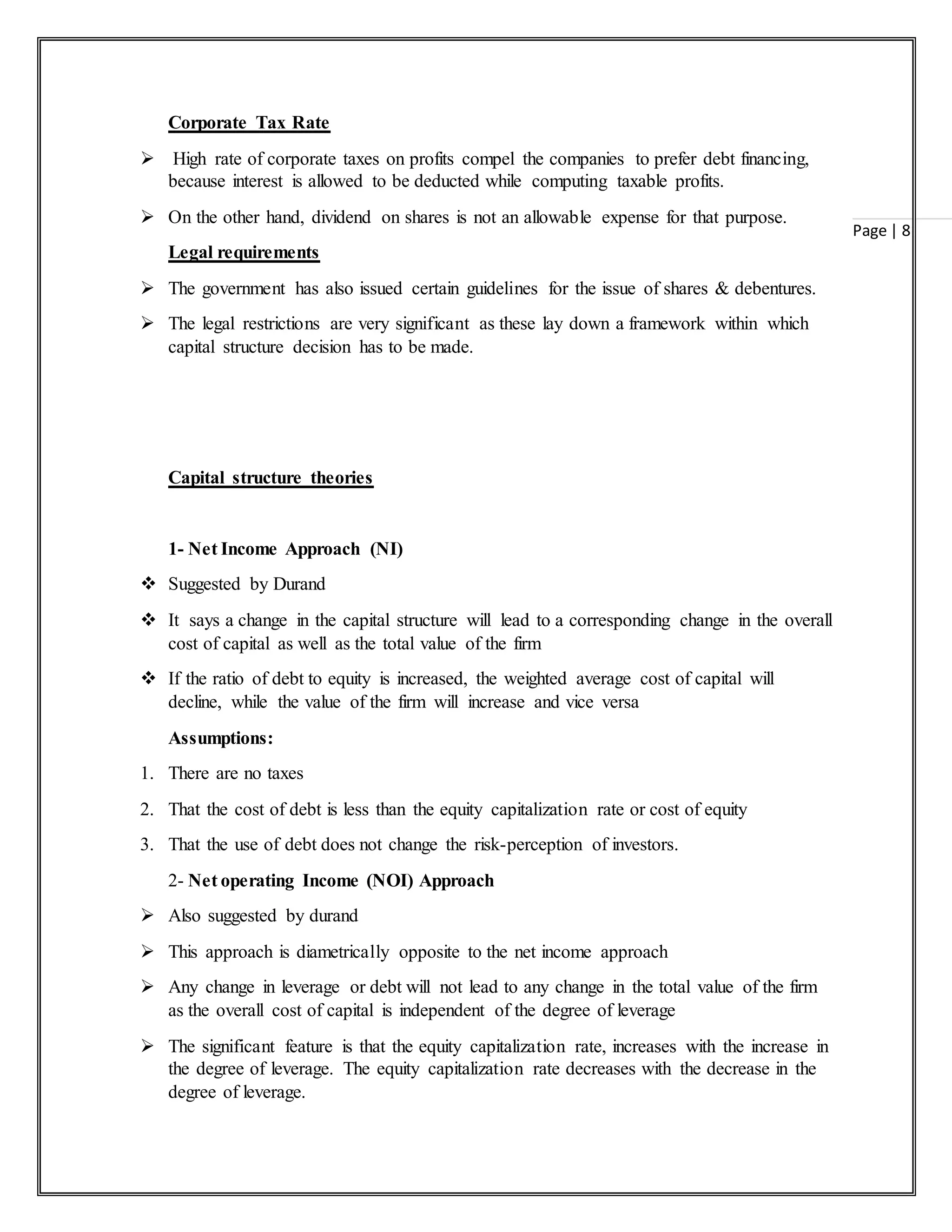 Page | 8
Corporate Tax Rate
 High rate of corporate taxes on profits compel the companies to prefer debt financing,
because interest is allowed to be deducted while computing taxable profits.
 On the other hand, dividend on shares is not an allowable expense for that purpose.
Legal requirements
 The government has also issued certain guidelines for the issue of shares & debentures.
 The legal restrictions are very significant as these lay down a framework within which
capital structure decision has to be made.
Capital structure theories
1- Net Income Approach (NI)
 Suggested by Durand
 It says a change in the capital structure will lead to a corresponding change in the overall
cost of capital as well as the total value of the firm
 If the ratio of debt to equity is increased, the weighted average cost of capital will
decline, while the value of the firm will increase and vice versa
Assumptions:
1. There are no taxes
2. That the cost of debt is less than the equity capitalization rate or cost of equity
3. That the use of debt does not change the risk-perception of investors.
2- Net operating Income (NOI) Approach
 Also suggested by durand
 This approach is diametrically opposite to the net income approach
 Any change in leverage or debt will not lead to any change in the total value of the firm
as the overall cost of capital is independent of the degree of leverage
 The significant feature is that the equity capitalization rate, increases with the increase in
the degree of leverage. The equity capitalization rate decreases with the decrease in the
degree of leverage.
 