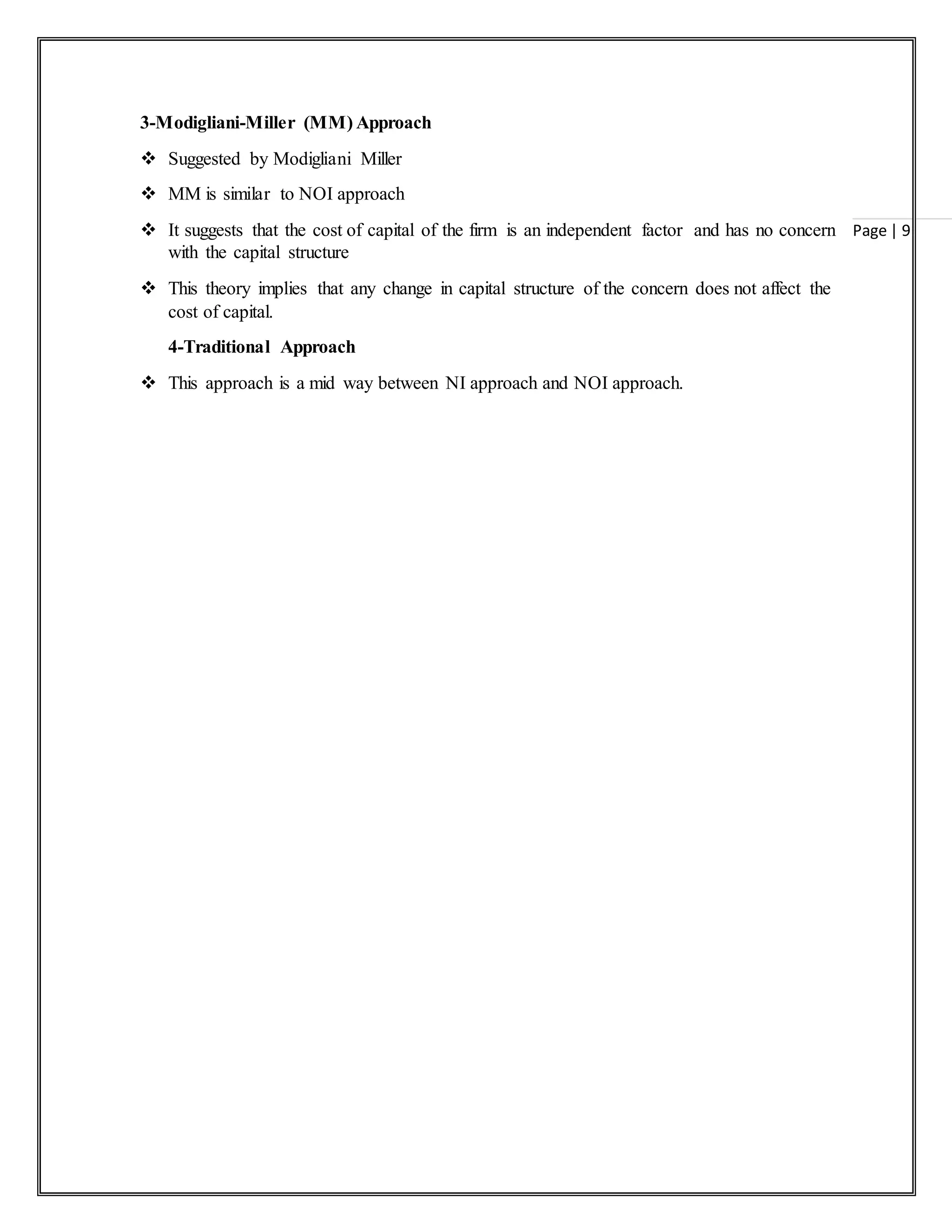 Page | 9
3-Modigliani-Miller (MM) Approach
 Suggested by Modigliani Miller
 MM is similar to NOI approach
 It suggests that the cost of capital of the firm is an independent factor and has no concern
with the capital structure
 This theory implies that any change in capital structure of the concern does not affect the
cost of capital.
4-Traditional Approach
 This approach is a mid way between NI approach and NOI approach.
 