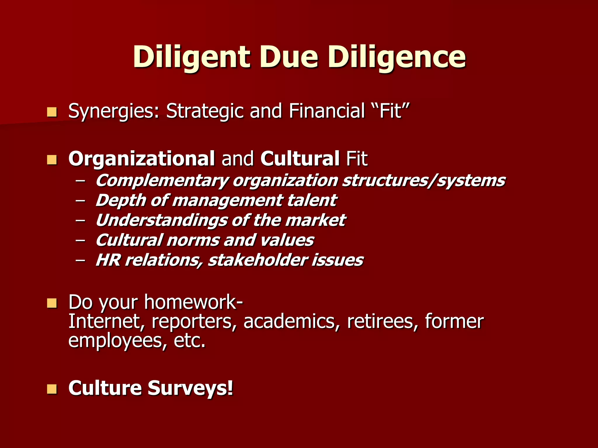 Diligent Due DiligenceSynergies: Strategic and Financial “Fit” Organizational and Cultural FitComplementary organization structures/systemsDepth of management talentUnderstandings of the marketCultural norms and valuesHR relations, stakeholder issuesDo your homework- Internet, reporters, academics, retirees, former employees, etc.Culture Surveys!