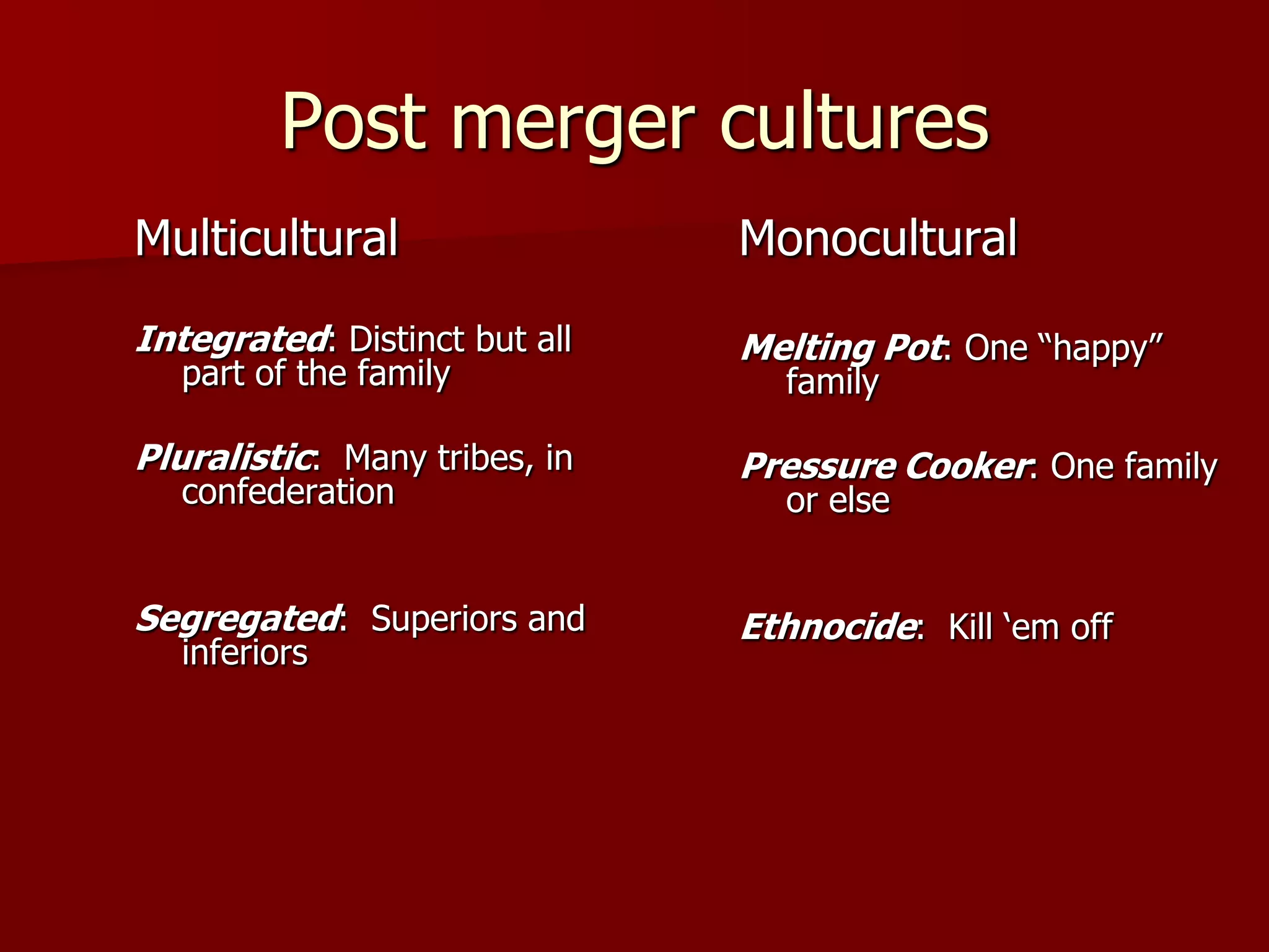 Post merger culturesMulticulturalIntegrated: Distinct but all part of the familyPluralistic:  Many tribes, in confederationSegregated:  Superiors and inferiorsMonoculturalMelting Pot: One “happy” familyPressure Cooker: One family or elseEthnocide:  Kill ‘em off