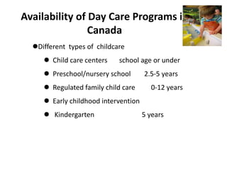 Availability of Day Care Programs in
Canada
Different types of childcare
 Child care centers school age or under
 Preschool/nursery school 2.5-5 years
 Regulated family child care 0-12 years
 Early childhood intervention
 Kindergarten 5 years
 