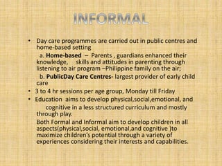 • Day care programmes are carried out in public centres and
home-based setting
a. Home-based – Parents , guardians enhanced their
knowledge, skills and attitudes in parenting through
listening to air program –Philippine family on the air;
b. PublicDay Care Centres- largest provider of early child
care
• 3 to 4 hr sessions per age group, Monday till Friday
• Education aims to develop physical,social,emotional, and
cognitive in a less structured curriculum and mostly
through play.
Both Formal and Informal aim to develop children in all
aspects(physical,social, emotional,and cognitive )to
maximize children’s potential through a variety of
experiences considering their interests and capabilities.
 