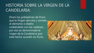 HISTORIA SOBRE LA VIRGEN DE LA
CANDELARIA:
Dicen los pobladores de Puno
que la Virgen derrota y somete
al demonio o diablo
rodeándolo con las cadenas ,
por eso es denominada la
virgen de la Candelaria que
este hecho sucedió en Puno.
 