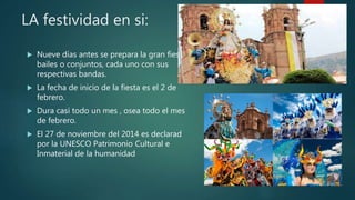 LA festividad en si:
 Nueve días antes se prepara la gran fiesta,
bailes o conjuntos, cada uno con sus
respectivas bandas.
 La fecha de inicio de la fiesta es el 2 de
febrero.
 Dura casi todo un mes , osea todo el mes
de febrero.
 El 27 de noviembre del 2014 es declarad
por la UNESCO Patrimonio Cultural e
Inmaterial de la humanidad
 