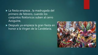  La fiesta empieza , la madrugada del
primero de febrero, cuando los
conjuntos flokloricos suben al cerro
Azoguine,
 Después ya empieza la gran fiesta en
honor a la Virgen de la Candelaria.
 