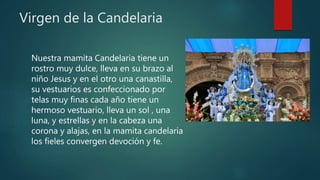 Virgen de la Candelaria
Nuestra mamita Candelaria tiene un
rostro muy dulce, lleva en su brazo al
niño Jesus y en el otro una canastilla,
su vestuarios es confeccionado por
telas muy finas cada año tiene un
hermoso vestuario, lleva un sol , una
luna, y estrellas y en la cabeza una
corona y alajas, en la mamita candelaria
los fieles convergen devoción y fe.
 
