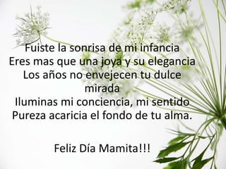 Fuiste la sonrisa de mi infancia
Eres mas que una joya y su elegancia
   Los años no envejecen tu dulce
                 mirada
 Iluminas mi conciencia, mi sentido
 Pureza acaricia el fondo de tu alma.

        Feliz Día Mamita!!!
 
