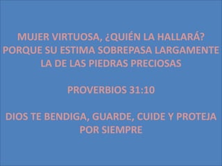 MUJER VIRTUOSA, ¿QUIÉN LA HALLARÁ?
PORQUE SU ESTIMA SOBREPASA LARGAMENTE
      LA DE LAS PIEDRAS PRECIOSAS

           PROVERBIOS 31:10

DIOS TE BENDIGA, GUARDE, CUIDE Y PROTEJA
              POR SIEMPRE
 