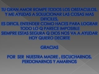 TU GRAN AMOR ROMPE TODOS LOS OBSTACULOS, Y ME AYUDAS A SOLUCIONAR LAS COSAS MAS DIFICILES,ES DIFICIL ENTENDER COMO HACES PARA LOGRAR TODO LO Q PARECE IMPOSIBLESIEMPRE ESTAS SEGURA Q DIOS NOS VA A AYUDARHOY QUIERO DECIRTEGRACIASPOR SER  NUESTRA MADRE , ESCUCHARNOS,PERDONARNOS Y AMARNOS