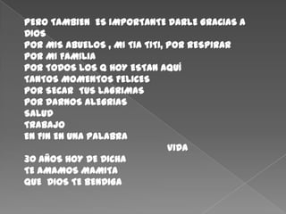 PERO TAMBIEN  ES IMPORTANTE DARLE GRACIAS A DIOS POR MIS ABUELOS , MI TIA TITI, POR RESPIRAR POR MI FAMILIAPOR TODOS LOS Q HOY ESTAN AQUÍTANTOS MOMENTOS FELICESPOR SECAR  TUS LAGRIMASPOR DARNOS ALEGRIASSALUDTRABAJOEN FIN EN UNA PALABRA					VIDA30 AÑOS HOY DE DICHATE AMAMOS MAMITAQUE  DIOS TE BENDIGA 