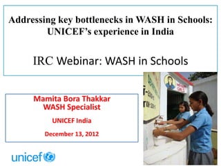 Addressing key bottlenecks in WASH in Schools:
UNICEF’s experience in India
IRC Webinar: WASH in Schools
Mamita Bora Thakkar
WASH Specialist
UNICEF India
December 13, 2012
 