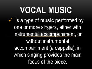VOCAL MUSIC
 is a type of music performed by
one or more singers, either with
instrumental accompaniment, or
without instrumental
accompaniment (a cappella), in
which singing provides the main
focus of the piece.
 