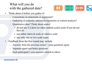 ProsessiTutkimusongelman ja –tavoitteen määritys (kiistak.)Tutkimusryhmän kokoaminenPohja- ja esitiedon hankinta (avaininformantit)Asiantuntijoiden valinta ja sitouttaminen (paneli)Kyselylomakkeen laatiminen ja testaus (t-väitteet)Ensimmäinen kierros (lomake tai haastattelu)Analyysi (argumenteista teesejä)Toinen kierros (argumentointi)Analyysi (perustelujen ”kuoriminen”)Kolmas kierros (fokusointi)Analyysi ja raportointiJulkaisu