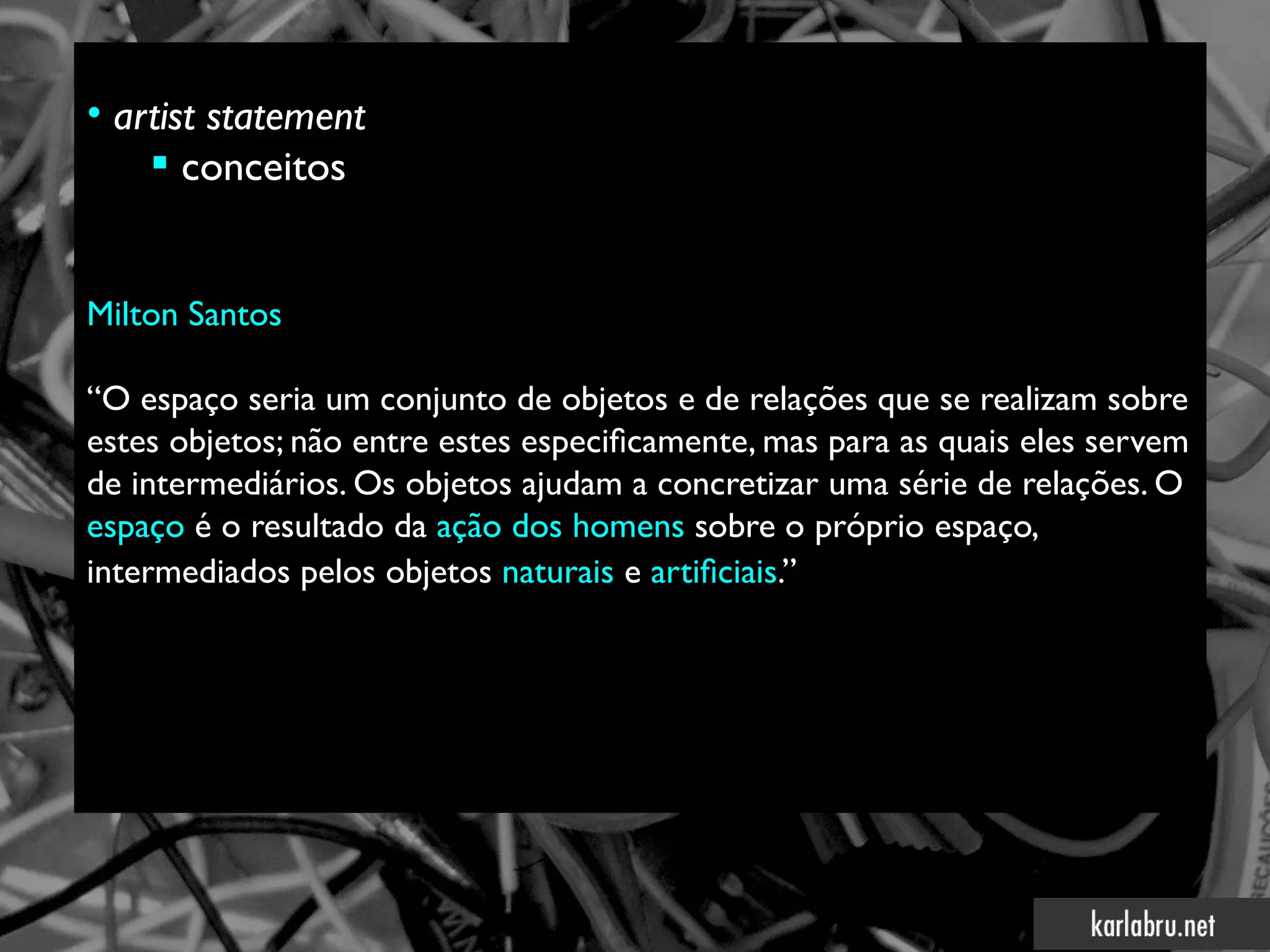 • artist statement
     conceitos


Milton Santos

“O espaço seria um conjunto de objetos e de relações que se realizam sobre
estes objetos; não entre estes especifcamente, mas para as quais eles servem
de intermediários. Os objetos ajudam a concretizar uma série de relações. O
espaço é o resultado da ação dos homens sobre o próprio espaço,
intermediados pelos objetos naturais e artifciais.”
 