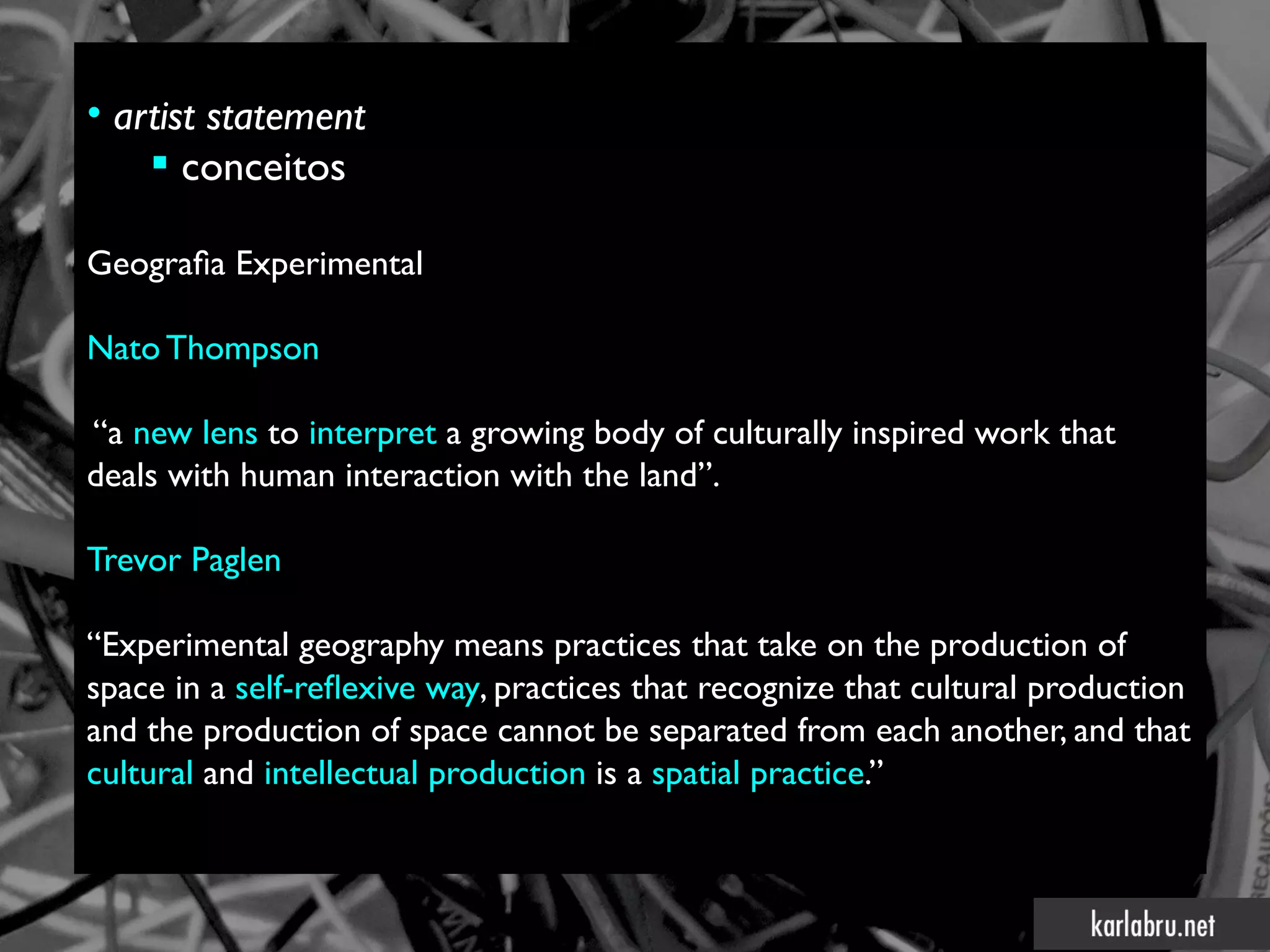 • artist statement
     conceitos

Geografa Experimental

Nato Thompson

“a new lens to interpret a growing body of culturally inspired work that
deals with human interaction with the land”.

Trevor Paglen

“Experimental geography means practices that take on the production of
space in a self-refexive way, practices that recognize that cultural production
and the production of space cannot be separated from each another, and that
cultural and intellectual production is a spatial practice.”
 