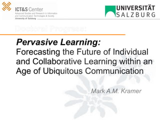 Doctoral Progress:
Pervasive Learning:
Forecasting the Future of Individual
and Collaborative Learning within an
Age of Ubiquitous Communication

                     Mark A.M. Kramer
 