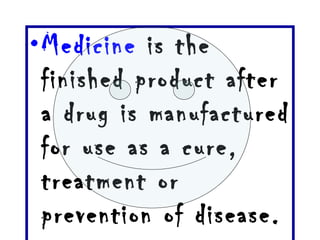 Medicine  is the finished product after a drug is manufactured for use as a cure, treatment or prevention of disease.  
