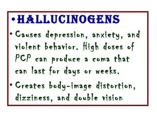 Hallucinogens Causes depression, anxiety, and violent behavior. High doses of PCP can produce a coma that can last for days or weeks.  Creates body-image distortion, dizziness, and double vision  