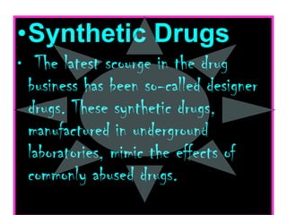 Synthetic Drugs    The latest scourge in the drug business has been so-called designer drugs. These synthetic drugs, manufactured in underground laboratories, mimic the effects of commonly abused drugs.  