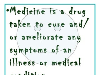 Medicine is a drug taken to cure and/or ameliorate any symptoms of an illness or medical condition 