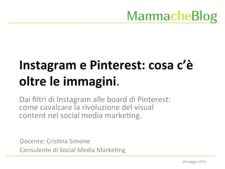 24	
  maggio	
  2013	
  
Instagram	
  e	
  Pinterest:	
  cosa	
  c’è	
  
oltre	
  le	
  immagini.	
  
Docente:	
  Cris6na	
  Simone	
  
Consulente	
  di	
  Social	
  Media	
  Marke6ng	
  
Dai	
  ﬁltri	
  di	
  Instagram	
  alle	
  board	
  di	
  Pinterest:	
  
come	
  cavalcare	
  la	
  rivoluzione	
  del	
  visual	
  
content	
  nel	
  social	
  media	
  marke6ng.	
  
 
