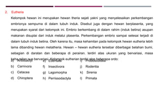 2. Eutheria
Kelompok hewan ini merupakan hewan theria sejati yakni yang menyelesaikan perkembangan
embrionya sempurna di dalam tubuh induk. Disebut juga dengan hewan berplasenta, yang
merupakan syarat dari kelompok ini. Embrio berkembang di dalam rahim (induk betina) asupan
makanan disuplai dari induk melalui plasenta. Perkembangan embrio sampai selesai terjadi di
dalam tubuh induk betina. Oleh karena itu, masa kehamilan pada kelompok hewan eutheria lebih
lama dibanding hewan metatheria. Hewan – hewan eutheria tersebar diberbagai belahan bumi,
sebagian di daratan dan beberapa di perairan. terdiri atas ukuran yang bervariasi, masa
keha,milan pun bervariasi. Kelompok eutherian terdiri atas beberapa ordo:a) Artiodactyl
b) Carnivora
c) Cetacea
d) Chiroptera
i) Proboscoidea
j) Rodentia
k) Sirenia
l) Primata
e) Edentata
f) Insectivora
g) Lagomorpha
h) Perrissodactyla
 