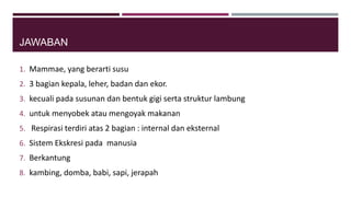 JAWABAN
1. Mammae, yang berarti susu
2. 3 bagian kepala, leher, badan dan ekor.
3. kecuali pada susunan dan bentuk gigi serta struktur lambung
4. untuk menyobek atau mengoyak makanan
5. Respirasi terdiri atas 2 bagian : internal dan eksternal
6. Sistem Ekskresi pada manusia
7. Berkantung
8. kambing, domba, babi, sapi, jerapah
 