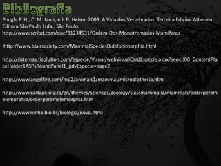 Pough, F. H., C. M. Janis, e J. B. Heiser. 2003. A Vida dos Vertebrados. Terceira Edição. Atheneu
Editora São Paulo Ltda., São Paulo.
http://www.scribd.com/doc/31234531/Ordem-Dos-Monotremados-Mamiferos
http://www.blairsociety.com/MammalSpeciesDidelphimorphia.html
http://sistemas.tisolution.com/especie/Visual/webVisualCardEspecie.aspx?seoctl00_ContentPla
ceHolder1ASPxRoundPanel1_gdvEspecie=page2
http://www.angelfire.com/mo2/animals1/mammal/microbiotheria.html
http://www.cartage.org.lb/en/themes/sciences/zoology/classmammalia/mammals/orderperam
elemorphia/orderperamelemorphia.htm
http://www.ninha.bio.br/biologia/novo.html
 