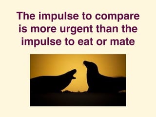 The impulse to compare
is more urgent than the
impulse to eat or mate
 