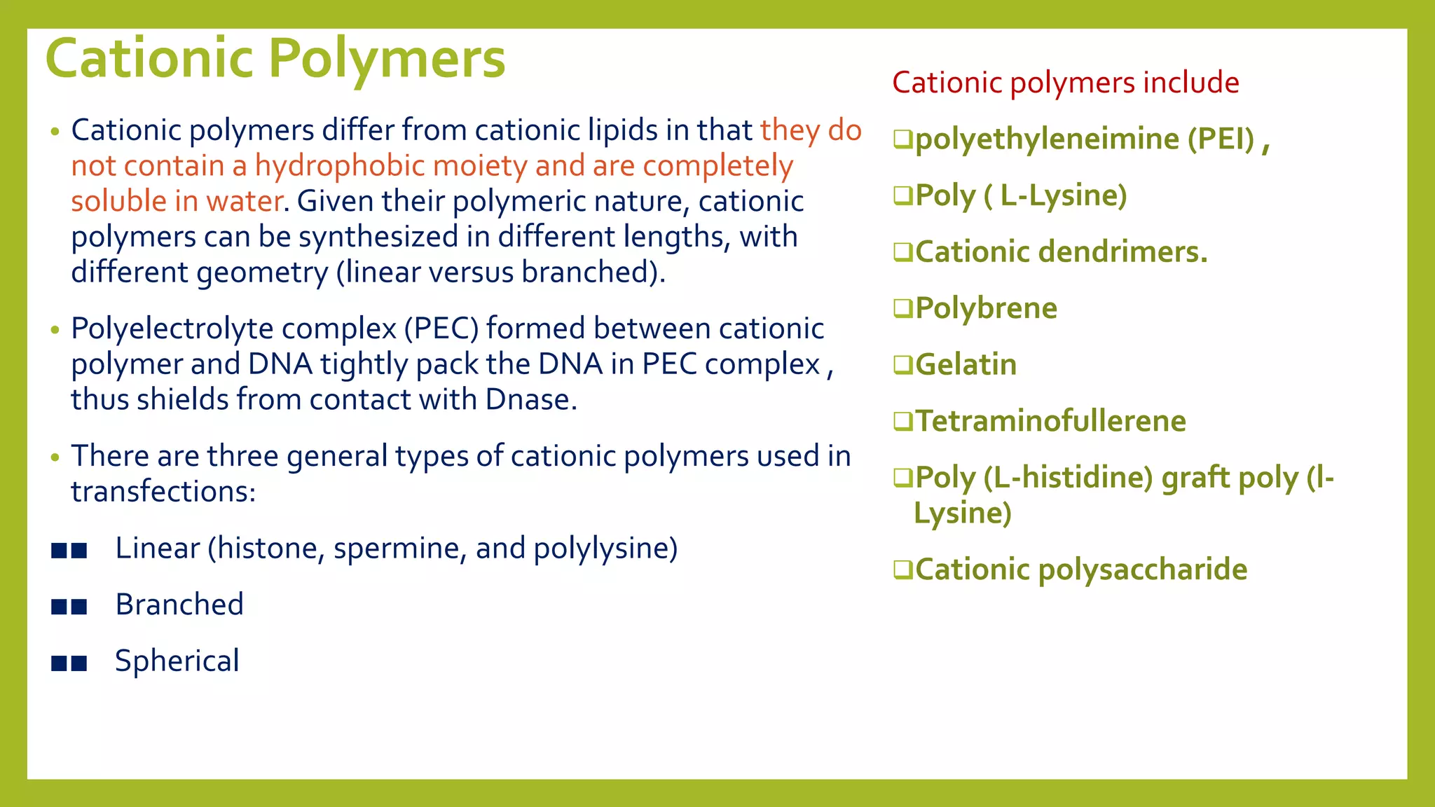 Cationic Polymers
• Cationic polymers differ from cationic lipids in that they do
not contain a hydrophobic moiety and are completely
soluble in water. Given their polymeric nature, cationic
polymers can be synthesized in different lengths, with
different geometry (linear versus branched).
• Polyelectrolyte complex (PEC) formed between cationic
polymer and DNA tightly pack the DNA in PEC complex ,
thus shields from contact with Dnase.
• There are three general types of cationic polymers used in
transfections:
■■ Linear (histone, spermine, and polylysine)
■■ Branched
■■ Spherical
Cationic polymers include
polyethyleneimine (PEI) ,
Poly ( L-Lysine)
Cationic dendrimers.
Polybrene
Gelatin
Tetraminofullerene
Poly (L-histidine) graft poly (l-
Lysine)
Cationic polysaccharide
 