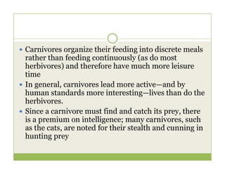  Carnivores organize their feeding into discrete meals
rather than feeding continuously (as do most
herbivores) and therefore have much more leisure
time
 In general, carnivores lead more active—and by
 In general, carnivores lead more active—and by
human standards more interesting—lives than do the
herbivores.
 Since a carnivore must find and catch its prey, there
is a premium on intelligence; many carnivores, such
as the cats, are noted for their stealth and cunning in
hunting prey
 